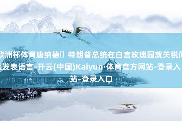 欧洲杯体育唐纳德・特朗普总统在白宫玫瑰园就关税问题发表语言-开云(中国)Kaiyun·体育官方网站-登录入口