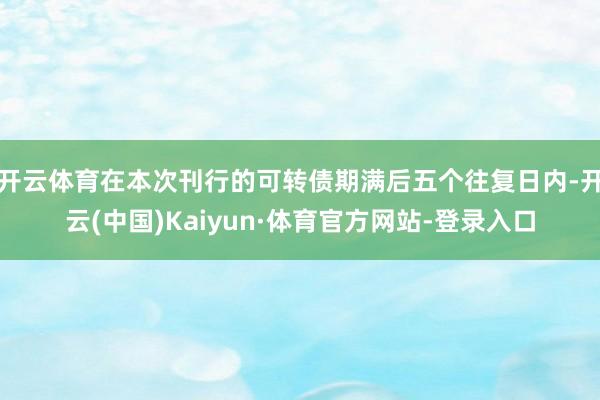 开云体育在本次刊行的可转债期满后五个往复日内-开云(中国)Kaiyun·体育官方网站-登录入口