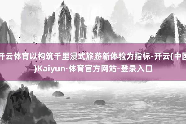 开云体育以构筑千里浸式旅游新体验为指标-开云(中国)Kaiyun·体育官方网站-登录入口