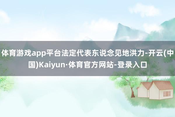 体育游戏app平台法定代表东说念见地洪力-开云(中国)Kaiyun·体育官方网站-登录入口