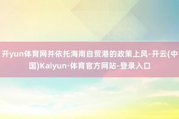 开yun体育网并依托海南自贸港的政策上风-开云(中国)Kaiyun·体育官方网站-登录入口