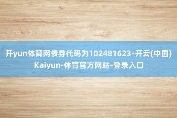 开yun体育网债券代码为102481623-开云(中国)Kaiyun·体育官方网站-登录入口
