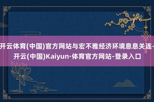 开云体育(中国)官方网站与宏不雅经济环境息息关连-开云(中国)Kaiyun·体育官方网站-登录入口