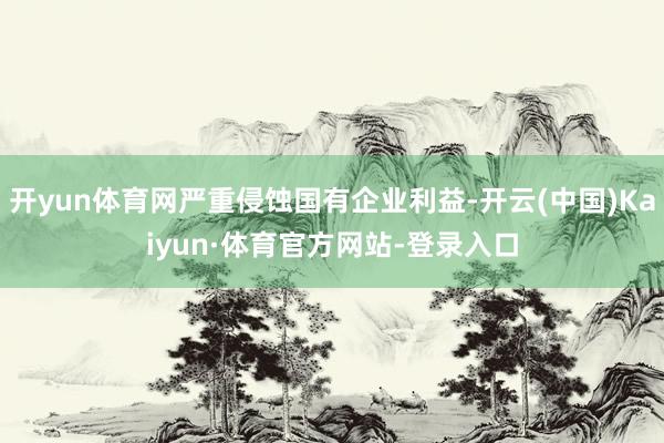 开yun体育网严重侵蚀国有企业利益-开云(中国)Kaiyun·体育官方网站-登录入口