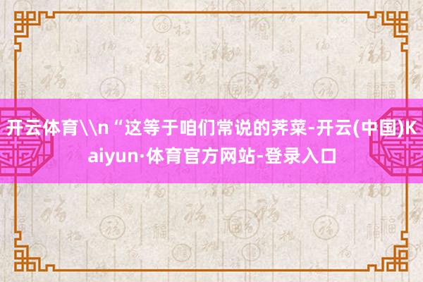 开云体育\n“这等于咱们常说的荠菜-开云(中国)Kaiyun·体育官方网站-登录入口