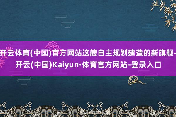 开云体育(中国)官方网站这艘自主规划建造的新旗舰-开云(中国)Kaiyun·体育官方网站-登录入口