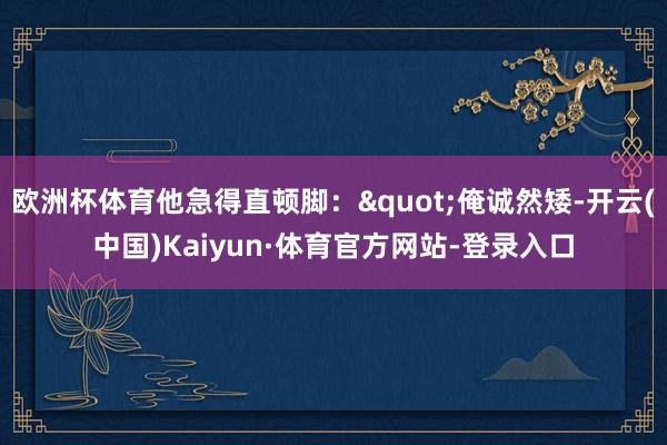 欧洲杯体育他急得直顿脚："俺诚然矮-开云(中国)Kaiyun·体育官方网站-登录入口