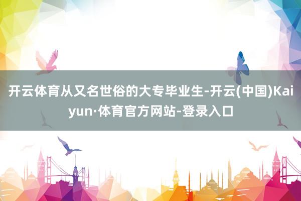 开云体育从又名世俗的大专毕业生-开云(中国)Kaiyun·体育官方网站-登录入口