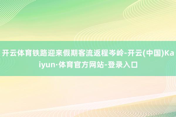 开云体育铁路迎来假期客流返程岑岭-开云(中国)Kaiyun·体育官方网站-登录入口