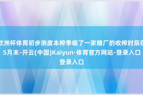欧洲杯体育初步测度本榨季临了一家糖厂的收榨时辰在5月末-开云(中国)Kaiyun·体育官方网站-登录入口