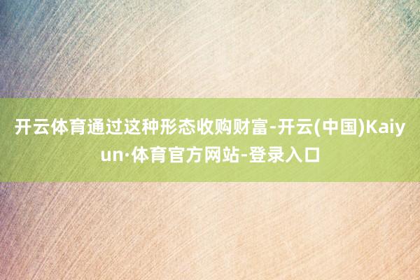 开云体育通过这种形态收购财富-开云(中国)Kaiyun·体育官方网站-登录入口