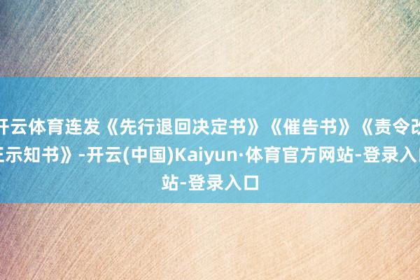 开云体育连发《先行退回决定书》《催告书》《责令改正示知书》-开云(中国)Kaiyun·体育官方网站-登录入口