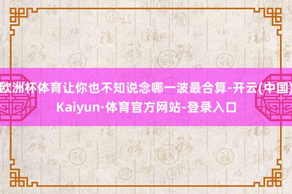 欧洲杯体育让你也不知说念哪一波最合算-开云(中国)Kaiyun·体育官方网站-登录入口