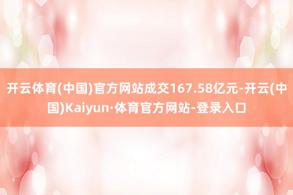 开云体育(中国)官方网站成交167.58亿元-开云(中国)Kaiyun·体育官方网站-登录入口