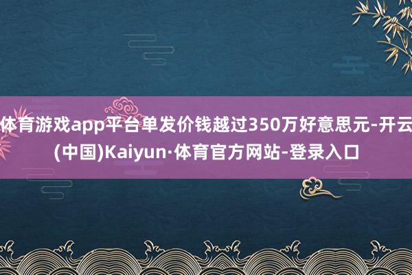 体育游戏app平台单发价钱越过350万好意思元-开云(中国)Kaiyun·体育官方网站-登录入口