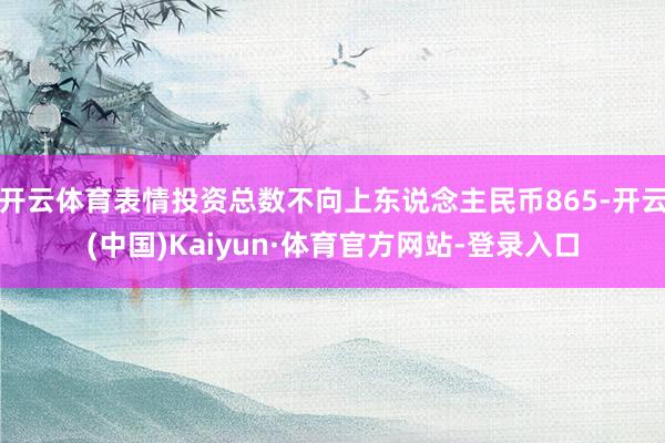 开云体育表情投资总数不向上东说念主民币865-开云(中国)Kaiyun·体育官方网站-登录入口