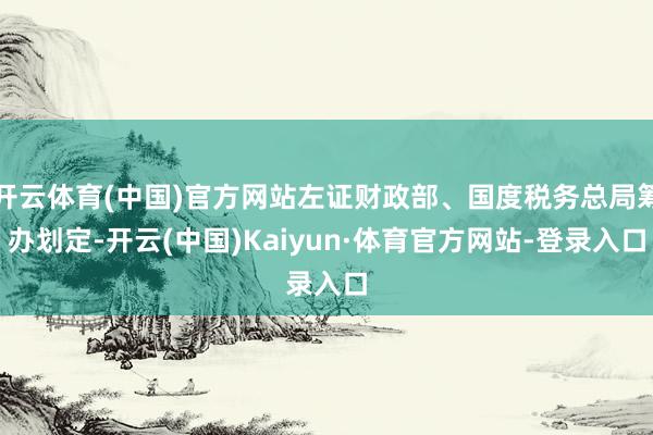 开云体育(中国)官方网站左证财政部、国度税务总局筹办划定-开云(中国)Kaiyun·体育官方网站-登录入口
