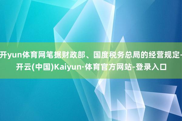 开yun体育网笔据财政部、国度税务总局的经营规定-开云(中国)Kaiyun·体育官方网站-登录入口