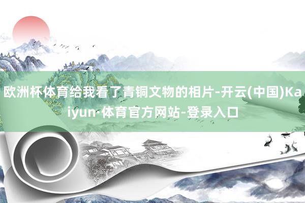 欧洲杯体育给我看了青铜文物的相片-开云(中国)Kaiyun·体育官方网站-登录入口