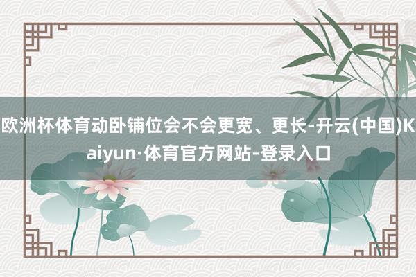 欧洲杯体育动卧铺位会不会更宽、更长-开云(中国)Kaiyun·体育官方网站-登录入口