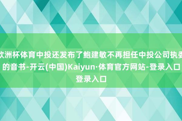 欧洲杯体育中投还发布了鲍建敏不再担任中投公司执委的音书-开云(中国)Kaiyun·体育官方网站-登录入口