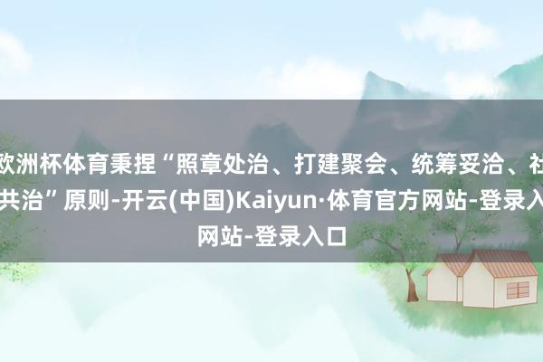 欧洲杯体育秉捏“照章处治、打建聚会、统筹妥洽、社会共治”原则-开云(中国)Kaiyun·体育官方网站-登录入口