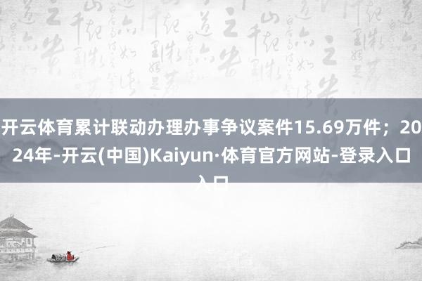 开云体育累计联动办理办事争议案件15.69万件；2024年-开云(中国)Kaiyun·体育官方网站-登录入口