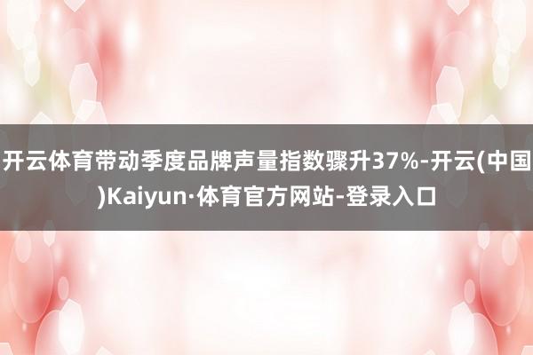 开云体育带动季度品牌声量指数骤升37%-开云(中国)Kaiyun·体育官方网站-登录入口