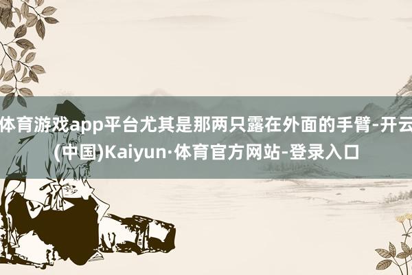 体育游戏app平台尤其是那两只露在外面的手臂-开云(中国)Kaiyun·体育官方网站-登录入口