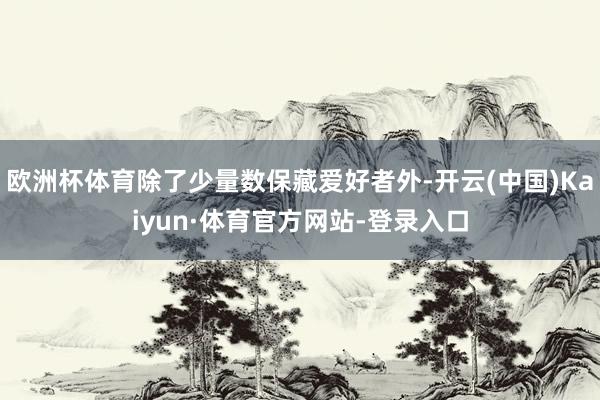 欧洲杯体育除了少量数保藏爱好者外-开云(中国)Kaiyun·体育官方网站-登录入口