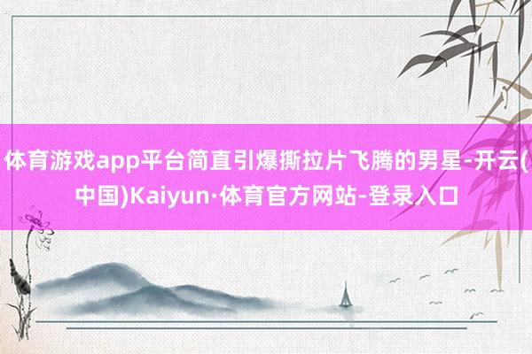 体育游戏app平台简直引爆撕拉片飞腾的男星-开云(中国)Kaiyun·体育官方网站-登录入口