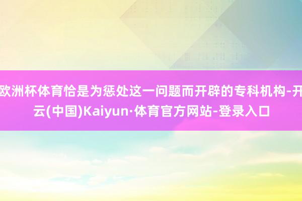 欧洲杯体育恰是为惩处这一问题而开辟的专科机构-开云(中国)Kaiyun·体育官方网站-登录入口