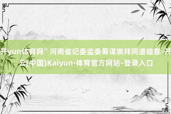 开yun体育网”河南省纪委监委筹谋崇拜同道暗意-开云(中国)Kaiyun·体育官方网站-登录入口