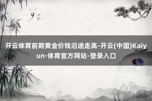 开云体育前期黄金价钱沿途走高-开云(中国)Kaiyun·体育官方网站-登录入口