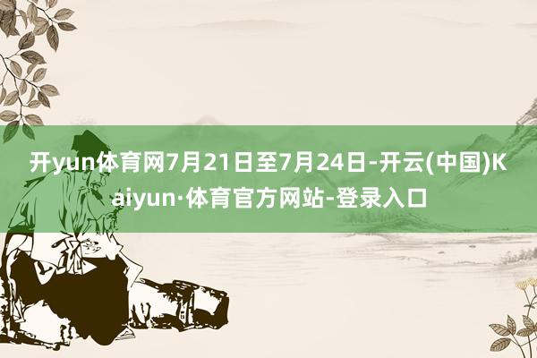 开yun体育网　　7月21日至7月24日-开云(中国)Kaiyun·体育官方网站-登录入口