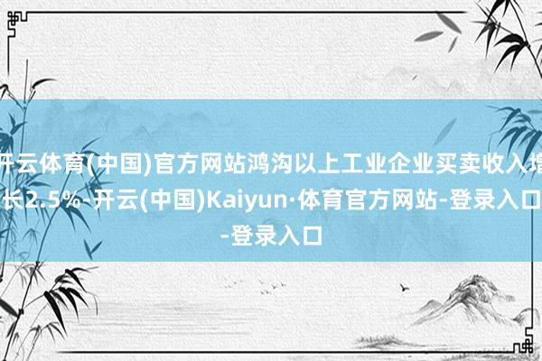 开云体育(中国)官方网站鸿沟以上工业企业买卖收入增长2.5%-开云(中国)Kaiyun·体育官方网站-登录入口