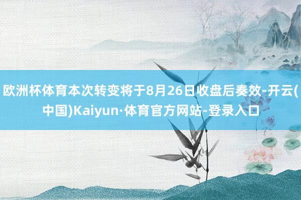 欧洲杯体育本次转变将于8月26日收盘后奏效-开云(中国)Kaiyun·体育官方网站-登录入口