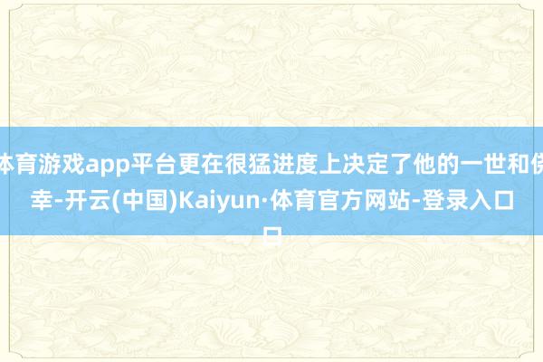 体育游戏app平台更在很猛进度上决定了他的一世和侥幸-开云(中国)Kaiyun·体育官方网站-登录入口