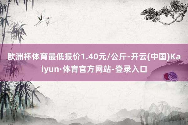欧洲杯体育最低报价1.40元/公斤-开云(中国)Kaiyun·体育官方网站-登录入口