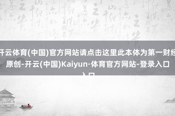 开云体育(中国)官方网站请点击这里此本体为第一财经原创-开云(中国)Kaiyun·体育官方网站-登录入口