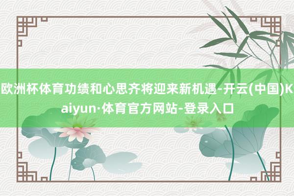 欧洲杯体育功绩和心思齐将迎来新机遇-开云(中国)Kaiyun·体育官方网站-登录入口