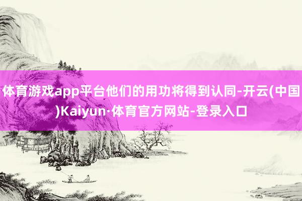 体育游戏app平台他们的用功将得到认同-开云(中国)Kaiyun·体育官方网站-登录入口