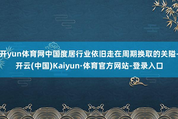 开yun体育网中国度居行业依旧走在周期换取的关隘-开云(中国)Kaiyun·体育官方网站-登录入口