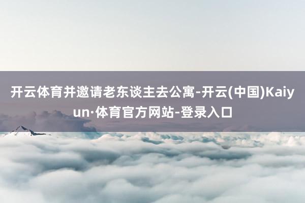 开云体育并邀请老东谈主去公寓-开云(中国)Kaiyun·体育官方网站-登录入口