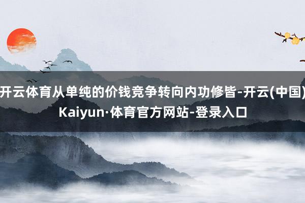 开云体育从单纯的价钱竞争转向内功修皆-开云(中国)Kaiyun·体育官方网站-登录入口