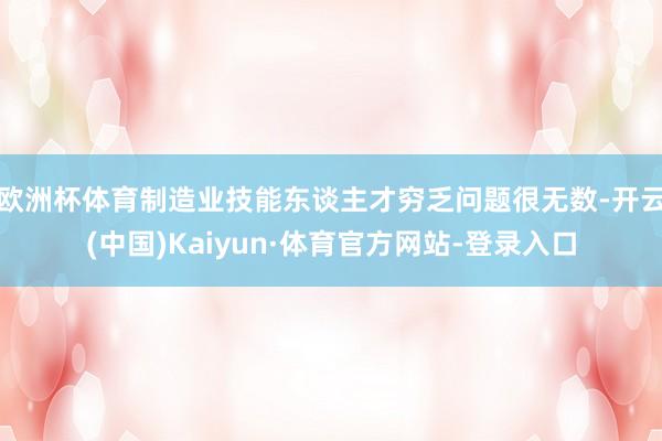 欧洲杯体育制造业技能东谈主才穷乏问题很无数-开云(中国)Kaiyun·体育官方网站-登录入口