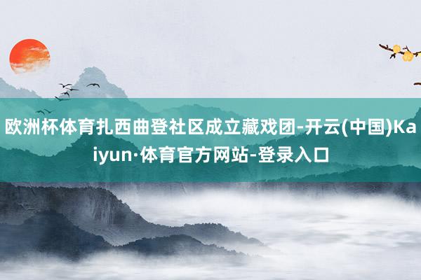 欧洲杯体育扎西曲登社区成立藏戏团-开云(中国)Kaiyun·体育官方网站-登录入口